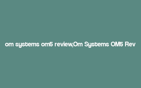 om systems om5 review,Om Systems OM5 Review: A Comprehensive Look