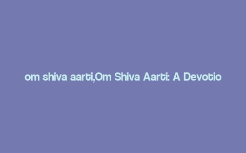 om shiva aarti,Om Shiva Aarti: A Devotional Journey Through Time and Space