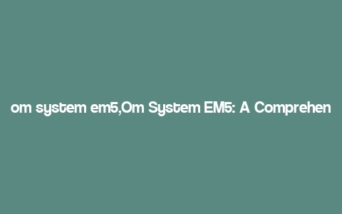 om system em5,Om System EM5: A Comprehensive Overview