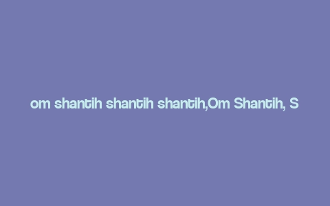 om shantih shantih shantih,Om Shantih, Shantih, Shantih: A Journey into the Heart of Peace and Tranquility