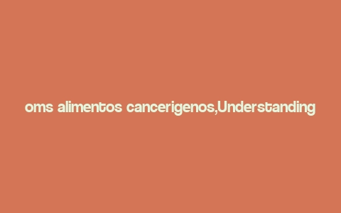 oms alimentos cancerigenos,Understanding OMS Alimentos and Their Potential Carcinogenic Effects