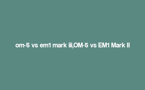 om-5 vs em1 mark iii,OM-5 vs EM1 Mark III: A Comprehensive Comparison