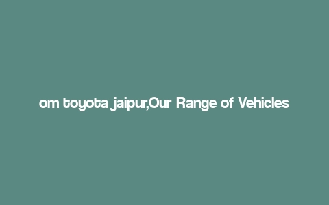 om toyota jaipur,Our Range of Vehicles