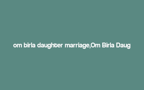 om birla daughter marriage,Om Birla Daughter’s Marriage: A Detailed Insight