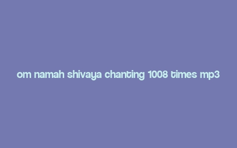 om namah shivaya chanting 1008 times mp3 free download,Understanding Om Namah Shivaya