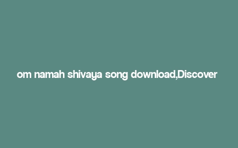 om namah shivaya song download,Discover the Spiritual Power of “Om Namah Shivaya” Song: A Comprehensive Guide to Download and Experience