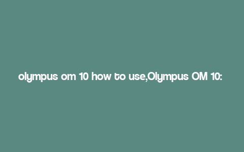 olympus om 10 how to use,Olympus OM 10: How to Use This Classic Camera