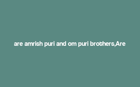 are amrish puri and om puri brothers,Are Amrish Puri and Om Puri Brothers?