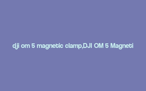 dji om 5 magnetic clamp,DJI OM 5 Magnetic Clamp: A Comprehensive Overview