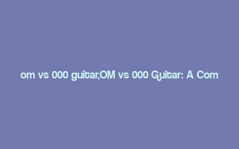 om vs 000 guitar,OM vs 000 Guitar: A Comprehensive Comparison