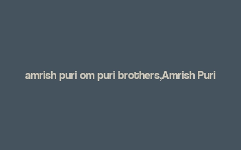 amrish puri om puri brothers,Amrish Puri: The Iconic Actor of Indian Cinema