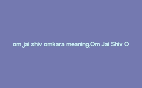 om jai shiv omkara meaning,Om Jai Shiv Omkara: A Deep Dive into Its Meaning and Significance