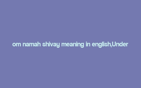 om namah shivay meaning in english,Understanding the Significance of “Om Namah Shivay” Meaning in English