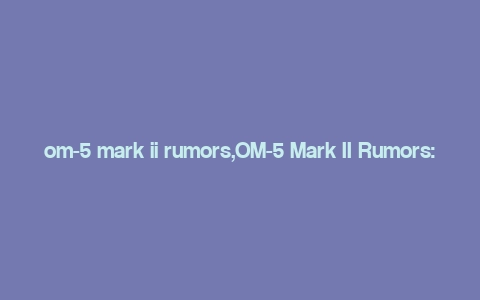 om-5 mark ii rumors,OM-5 Mark II Rumors: A Comprehensive Overview