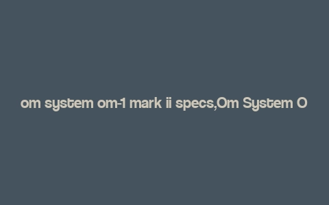 om system om-1 mark ii specs,Om System Om-1 Mark II Specs: A Comprehensive Overview