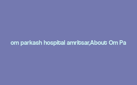 om parkash hospital amritsar,About Om Parkash Hospital