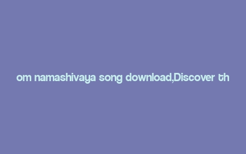 om namashivaya song download,Discover the Melody of Devotion: Om Namashivaya Song Download