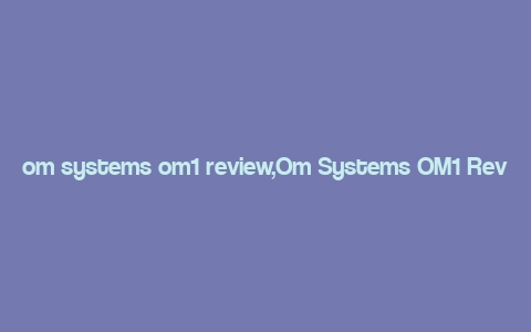 om systems om1 review,Om Systems OM1 Review: A Comprehensive Look