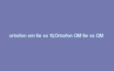 ortofon om 5e vs 10,Ortofon OM 5e vs OM 10: A Detailed Comparison