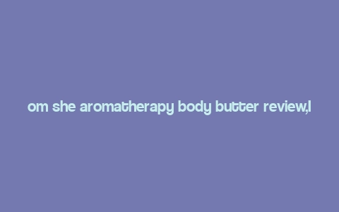 om she aromatherapy body butter review,Introduction to Om She Aromatherapy Body Butter