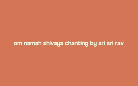 om namah shivaya chanting by sri sri ravi shankar,Discover the Power of Om Namah Shivaya Chanting by Sri Sri Ravi Shankar