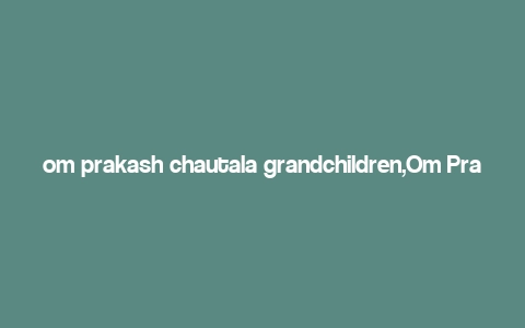 om prakash chautala grandchildren,Om Prakash Chautala’s Grandchildren: A Multifaceted Introduction