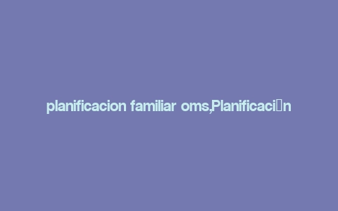 planificacion familiar oms,Planificaci贸n Familiar: A Comprehensive Guide by the World Health Organization (WHO)