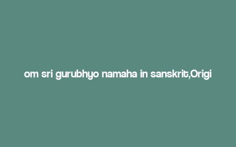 om sri gurubhyo namaha in sanskrit,Origins and Meaning