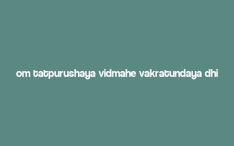 om tatpurushaya vidmahe vakratundaya dhimahi tanno danti prachodayat,Meaning and Origin