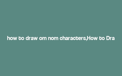 how to draw om nom characters,How to Draw Om Nom Characters: A Step-by-Step Guide