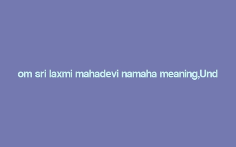 om sri laxmi mahadevi namaha meaning,Understanding the Mantra