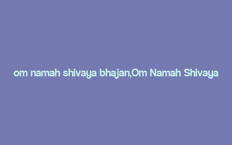 om namah shivaya bhajan,Om Namah Shivaya Bhajan: A Deep Dive into the Spiritual Melody