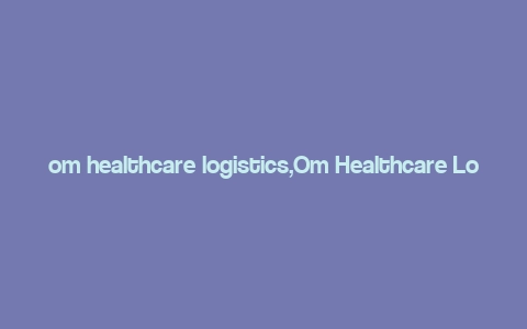 om healthcare logistics,Om Healthcare Logistics: A Comprehensive Overview