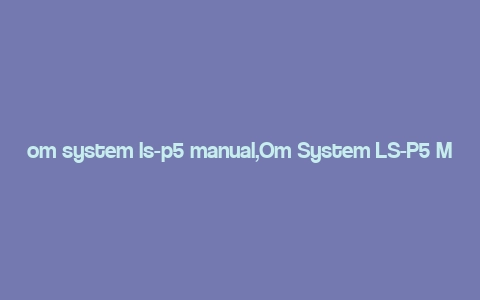 om system ls-p5 manual,Om System LS-P5 Manual: A Comprehensive Guide