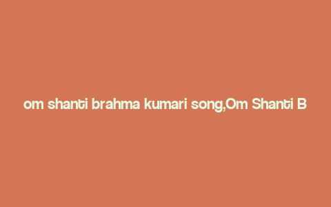 om shanti brahma kumari song,Om Shanti Brahma Kumari Song: A Detailed Multidimensional Introduction