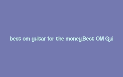 best om guitar for the money,Best OM Guitar for the Money: A Comprehensive Guide