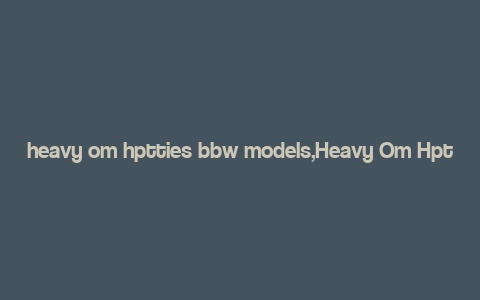 heavy om hptties bbw models,Heavy Om Hptties Bbw Models: A Comprehensive Overview