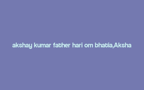 akshay kumar father hari om bhatia,Akshay Kumar: A Multidimensional Tribute to His Father, Hari Om Bhatia