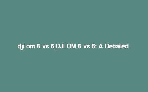 dji om 5 vs 6,DJI OM 5 vs 6: A Detailed Comparison