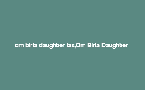 om birla daughter ias,Om Birla Daughter IAS: A Multidimensional Introduction