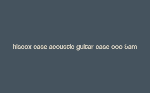 hiscox case acoustic guitar case ooo & om,Hiscox Case Acoustic Guitar Case OOO & OM: A Comprehensive Guide