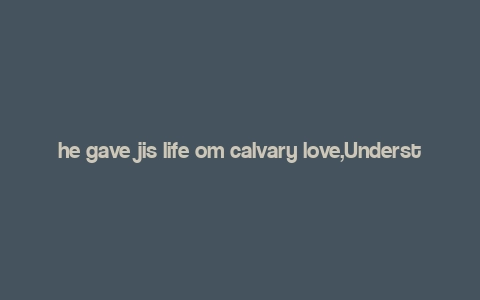 he gave jis life om calvary love,Understanding the Significance of “He Gave His Life on Calvary Love”