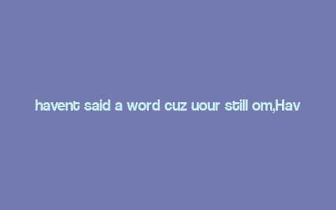 havent said a word cuz uour still om,Have Not Said a Word Because You’re Still Here